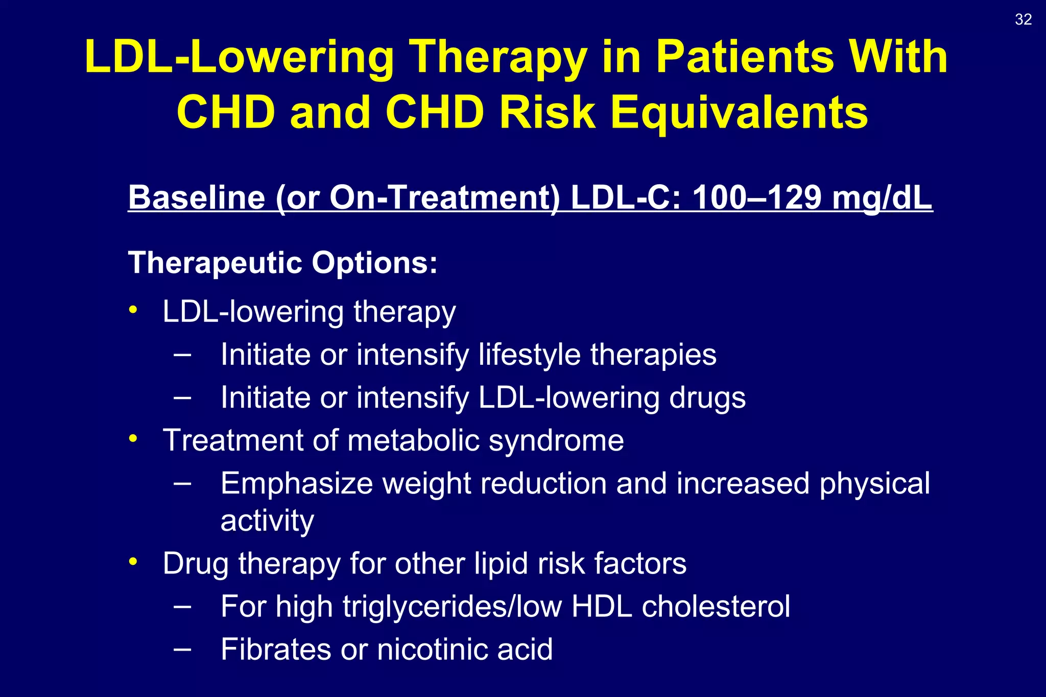 32
LDL-Lowering Therapy in Patients With
CHD and CHD Risk Equivalents
Baseline (or On-Treatment) LDL-C: 100–129 mg/dL
Therapeutic Options:
• LDL-lowering therapy
– Initiate or intensify lifestyle therapies
– Initiate or intensify LDL-lowering drugs
• Treatment of metabolic syndrome
– Emphasize weight reduction and increased physical
activity
• Drug therapy for other lipid risk factors
– For high triglycerides/low HDL cholesterol
– Fibrates or nicotinic acid
 