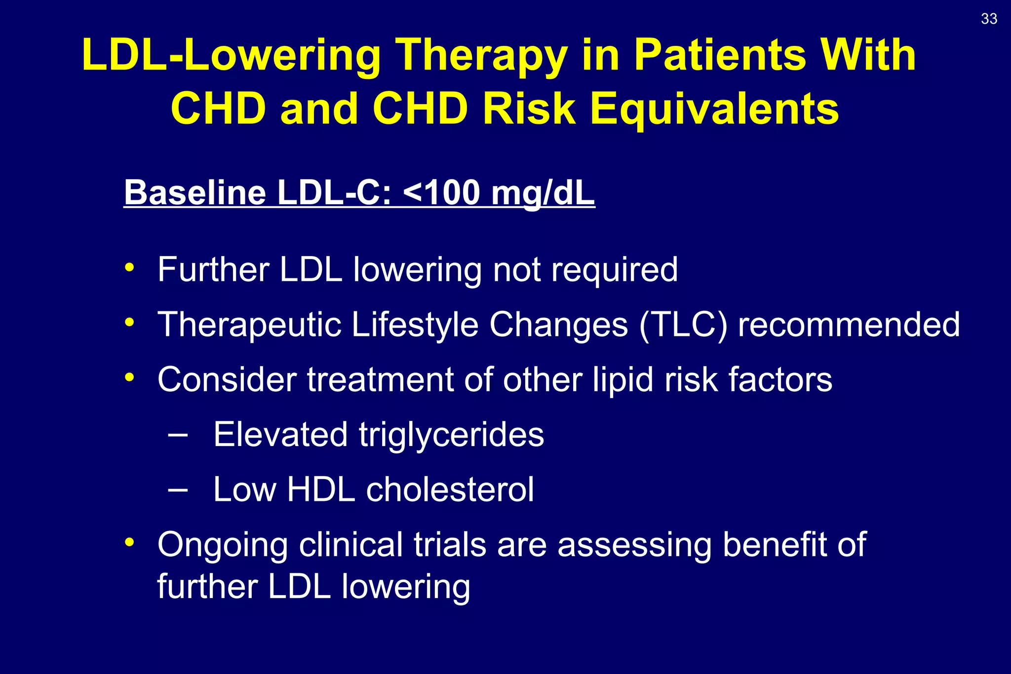 33
LDL-Lowering Therapy in Patients With
CHD and CHD Risk Equivalents
Baseline LDL-C: <100 mg/dL
• Further LDL lowering not required
• Therapeutic Lifestyle Changes (TLC) recommended
• Consider treatment of other lipid risk factors
– Elevated triglycerides
– Low HDL cholesterol
• Ongoing clinical trials are assessing benefit of
further LDL lowering
 