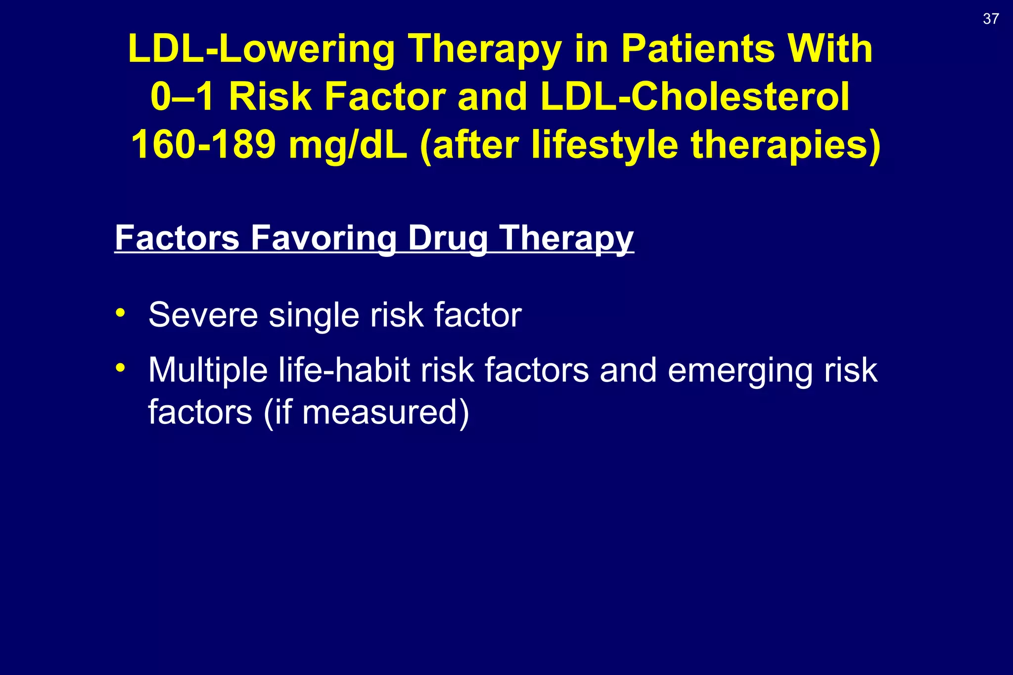 37
LDL-Lowering Therapy in Patients With
0–1 Risk Factor and LDL-Cholesterol
160-189 mg/dL (after lifestyle therapies)
Factors Favoring Drug Therapy
• Severe single risk factor
• Multiple life-habit risk factors and emerging risk
factors (if measured)
 
