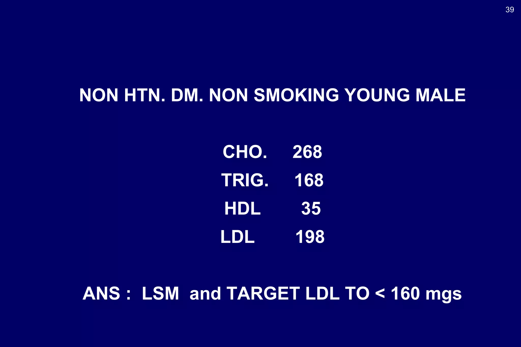 39
NON HTN. DM. NON SMOKING YOUNG MALE
CHO. 268
TRIG. 168
HDL 35
LDL 198
ANS : LSM and TARGET LDL TO < 160 mgs
 