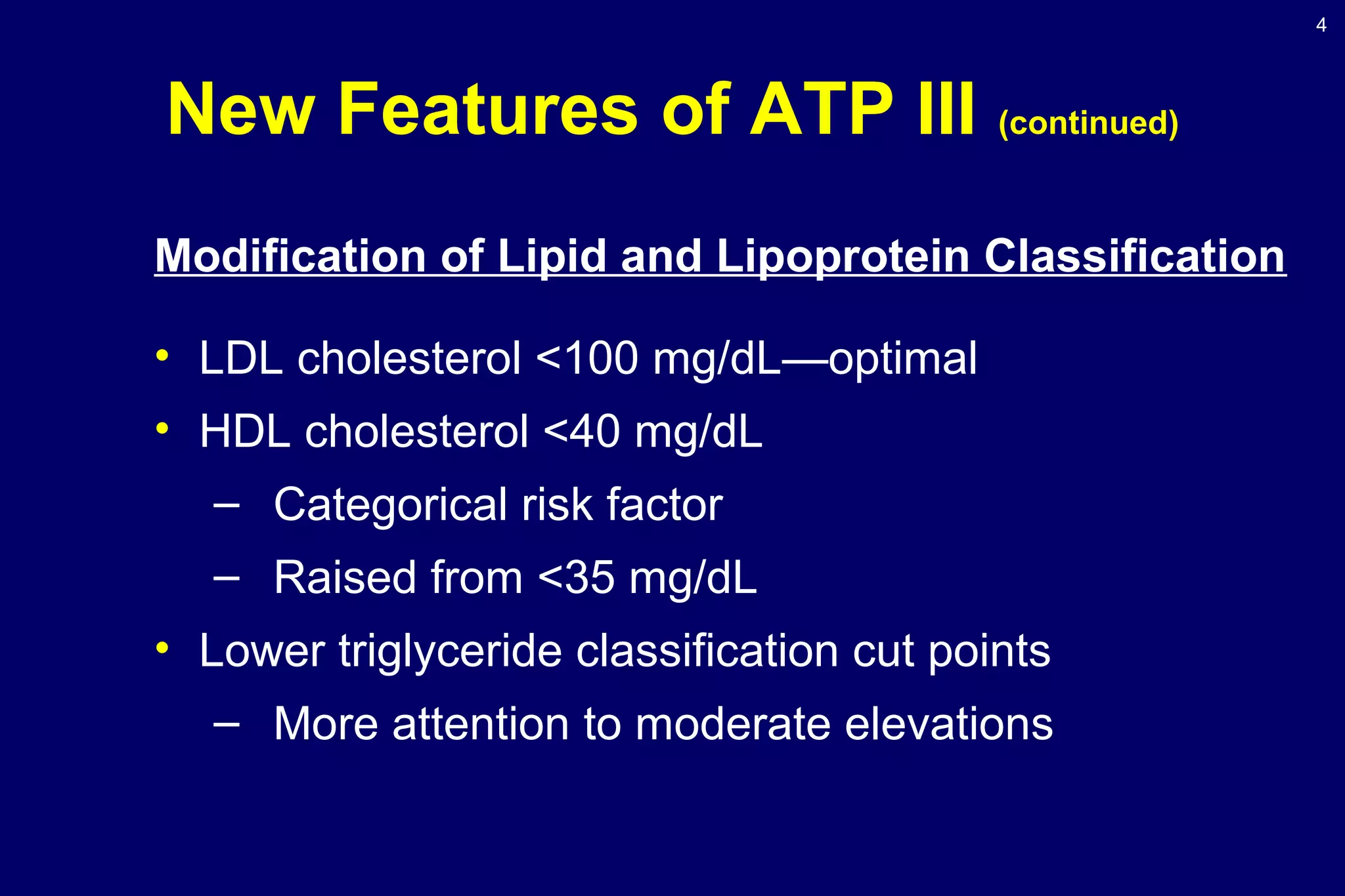 4
New Features of ATP III (continued)
Modification of Lipid and Lipoprotein Classification
• LDL cholesterol <100 mg/dL—optimal
• HDL cholesterol <40 mg/dL
– Categorical risk factor
– Raised from <35 mg/dL
• Lower triglyceride classification cut points
– More attention to moderate elevations
 