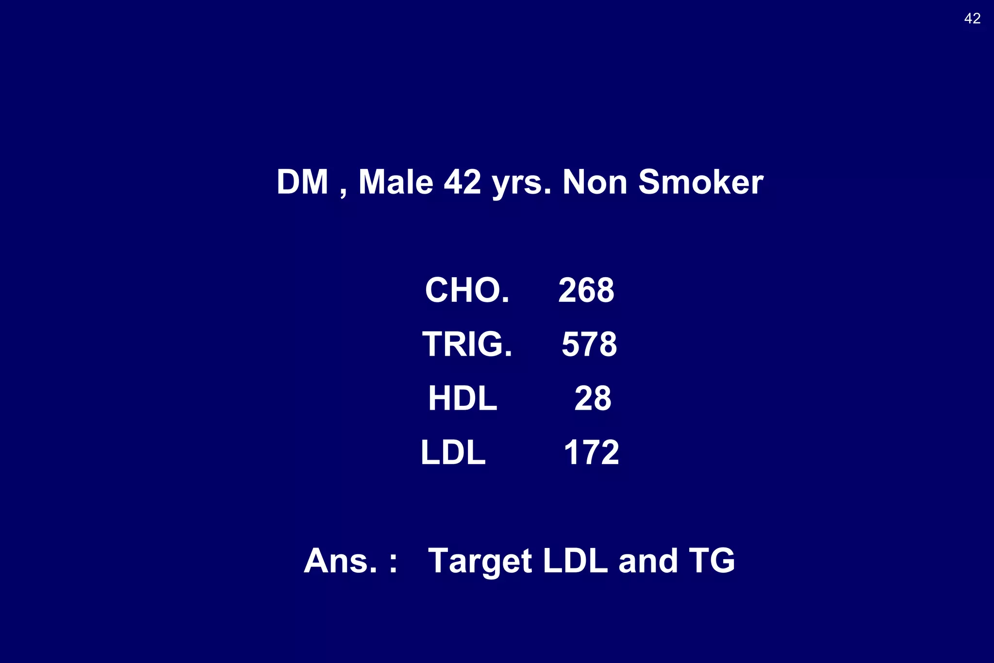 42
DM , Male 42 yrs. Non Smoker
CHO. 268
TRIG. 578
HDL 28
LDL 172
Ans. : Target LDL and TG
 