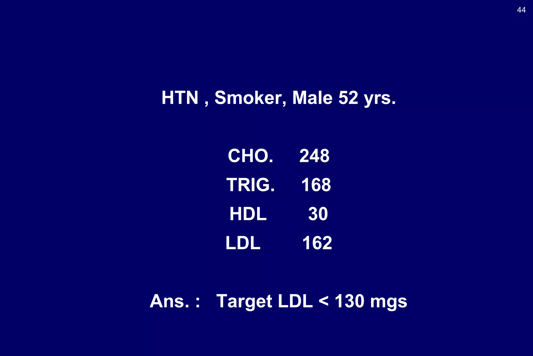 44
HTN , Smoker, Male 52 yrs.
CHO. 248
TRIG. 168
HDL 30
LDL 162
Ans. : Target LDL < 130 mgs
 