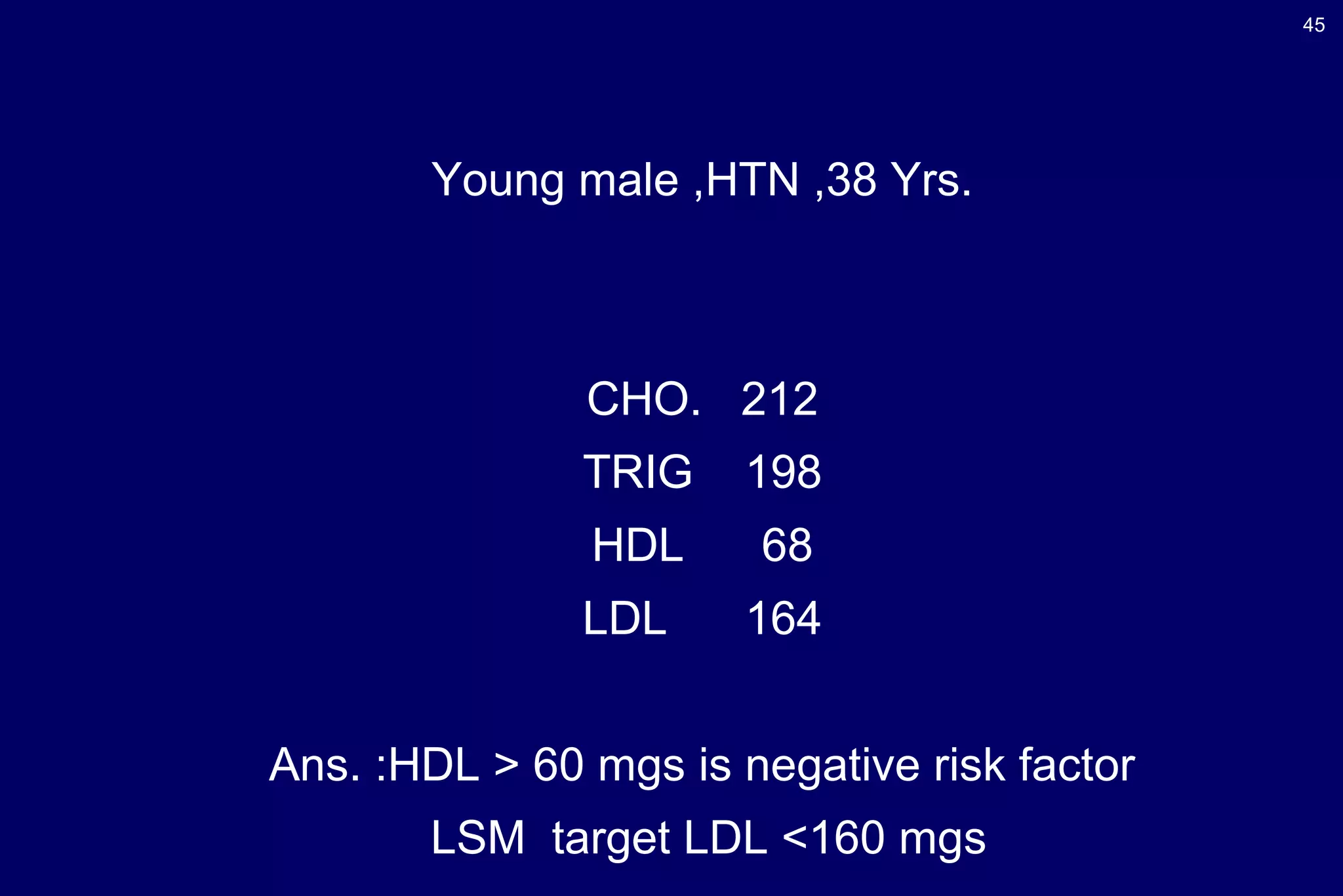 45
Young male ,HTN ,38 Yrs.
CHO. 212
TRIG 198
HDL 68
LDL 164
Ans. :HDL > 60 mgs is negative risk factor
LSM target LDL <160 mgs
 