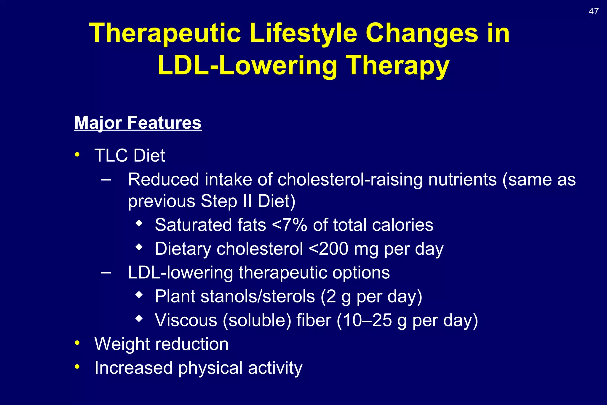 47
Therapeutic Lifestyle Changes in
LDL-Lowering Therapy
Major Features
• TLC Diet
– Reduced intake of cholesterol-raising nutrients (same as
previous Step II Diet)

Saturated fats <7% of total calories

Dietary cholesterol <200 mg per day
– LDL-lowering therapeutic options

Plant stanols/sterols (2 g per day)

Viscous (soluble) fiber (10–25 g per day)
• Weight reduction
• Increased physical activity
 