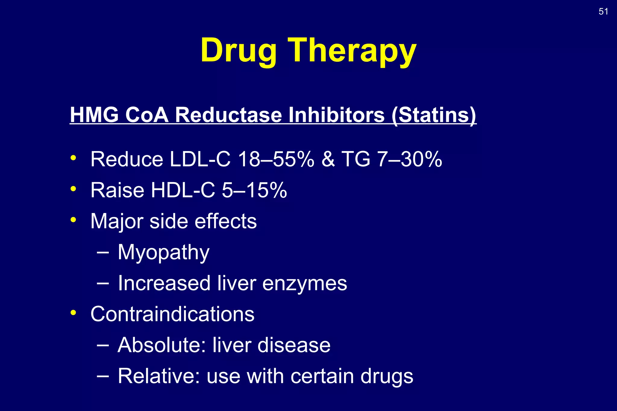 51
Drug Therapy
HMG CoA Reductase Inhibitors (Statins)
• Reduce LDL-C 18–55% & TG 7–30%
• Raise HDL-C 5–15%
• Major side effects
– Myopathy
– Increased liver enzymes
• Contraindications
– Absolute: liver disease
– Relative: use with certain drugs
 