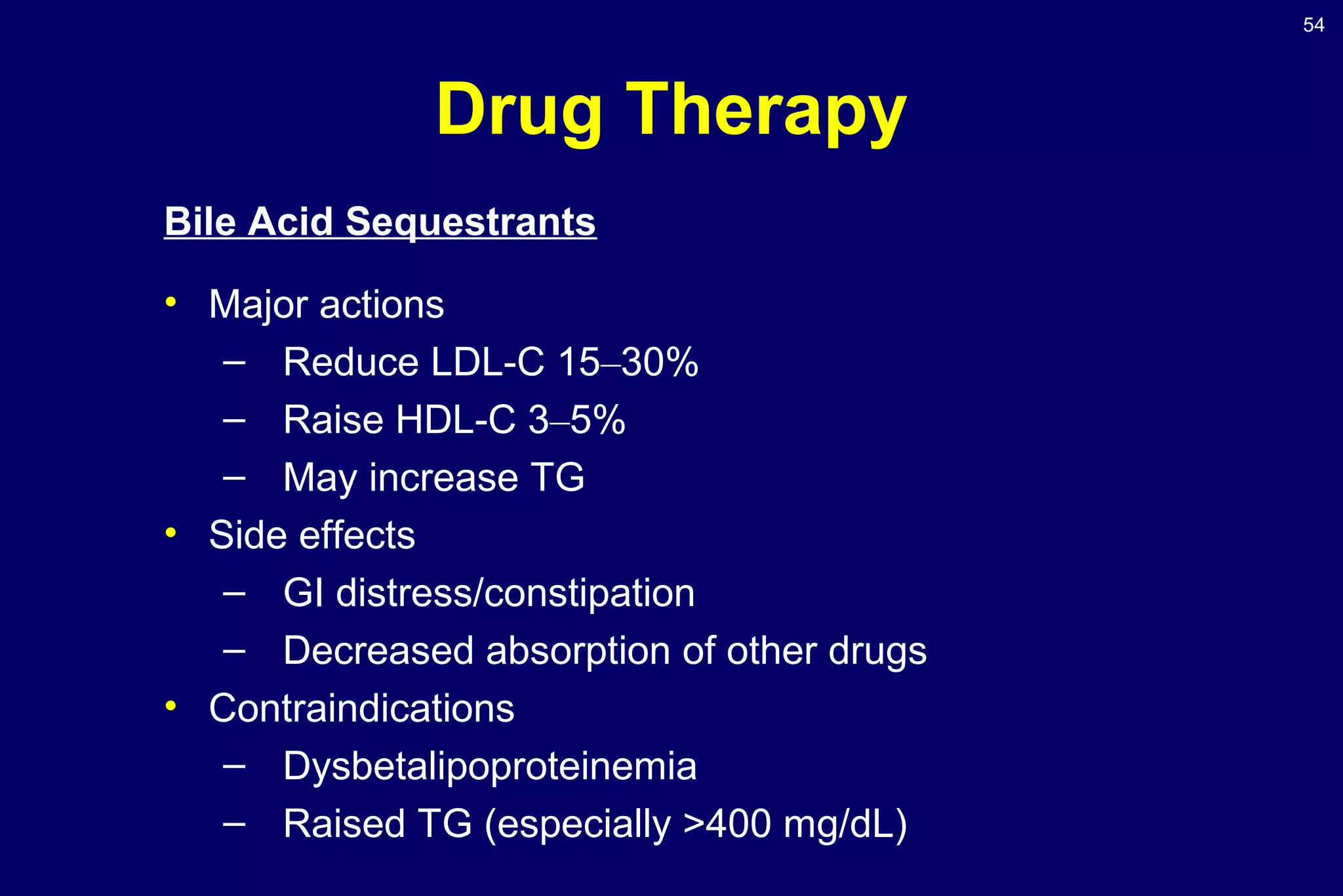 54
Drug Therapy
Bile Acid Sequestrants
• Major actions
– Reduce LDL-C 15–30%
– Raise HDL-C 3–5%
– May increase TG
• Side effects
– GI distress/constipation
– Decreased absorption of other drugs
• Contraindications
– Dysbetalipoproteinemia
– Raised TG (especially >400 mg/dL)
 