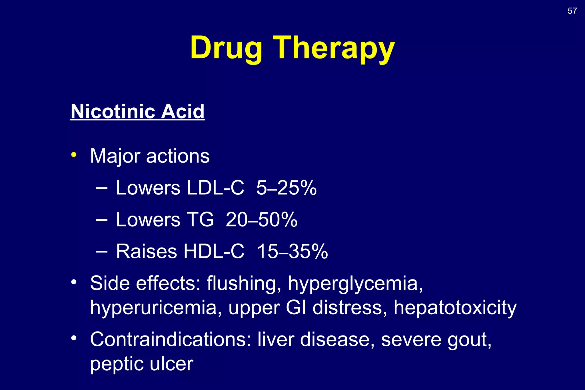 57
Drug Therapy
Nicotinic Acid
• Major actions
– Lowers LDL-C 5–25%
– Lowers TG 20–50%
– Raises HDL-C 15–35%
• Side effects: flushing, hyperglycemia,
hyperuricemia, upper GI distress, hepatotoxicity
• Contraindications: liver disease, severe gout,
peptic ulcer
 