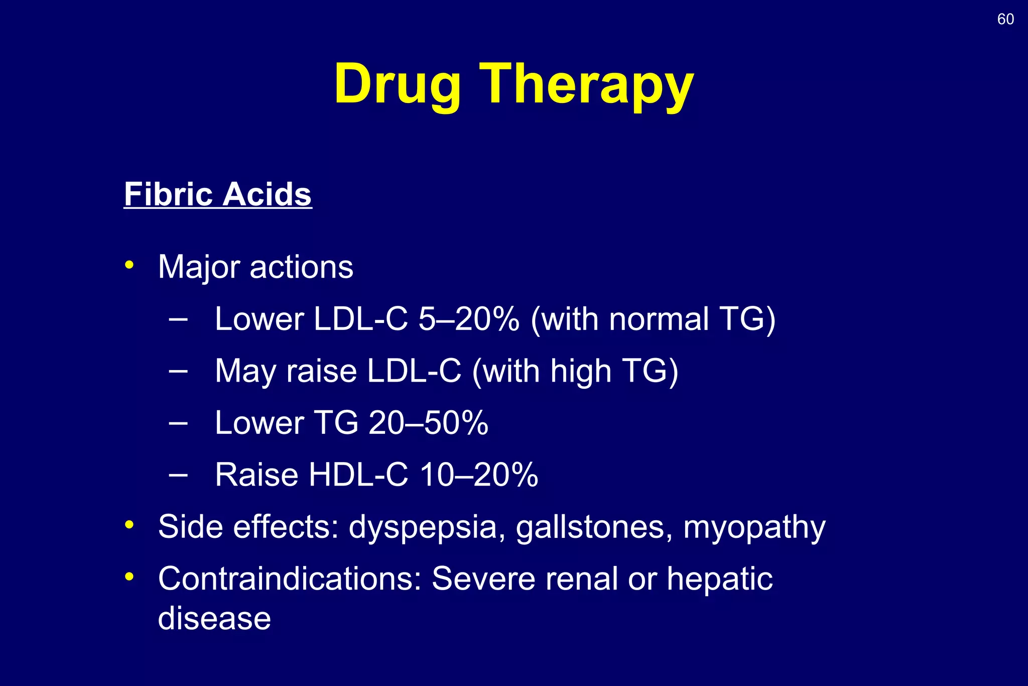 60
Drug Therapy
Fibric Acids
• Major actions
– Lower LDL-C 5–20% (with normal TG)
– May raise LDL-C (with high TG)
– Lower TG 20–50%
– Raise HDL-C 10–20%
• Side effects: dyspepsia, gallstones, myopathy
• Contraindications: Severe renal or hepatic
disease
 