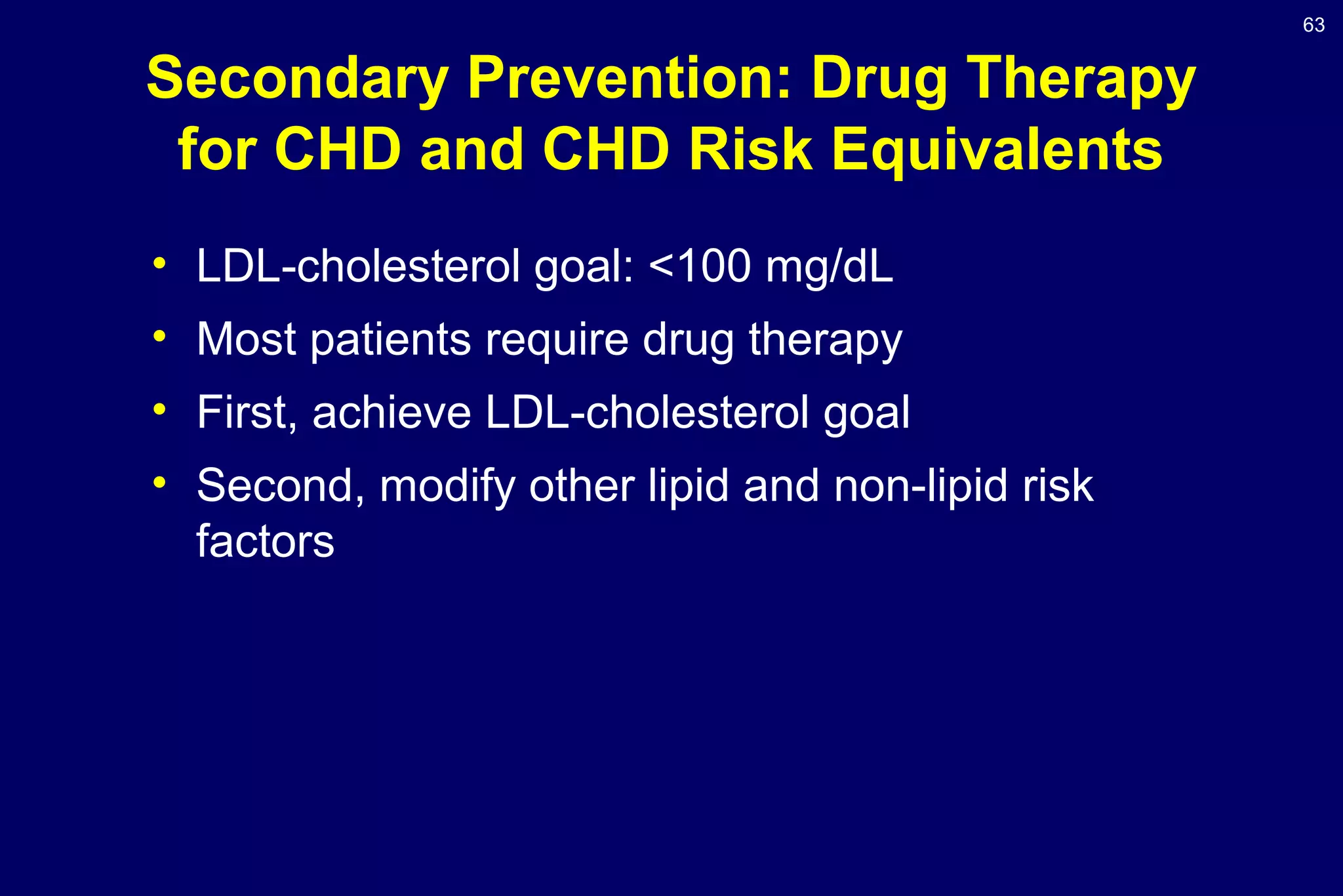 63
• LDL-cholesterol goal: <100 mg/dL
• Most patients require drug therapy
• First, achieve LDL-cholesterol goal
• Second, modify other lipid and non-lipid risk
factors
Secondary Prevention: Drug Therapy
for CHD and CHD Risk Equivalents
 