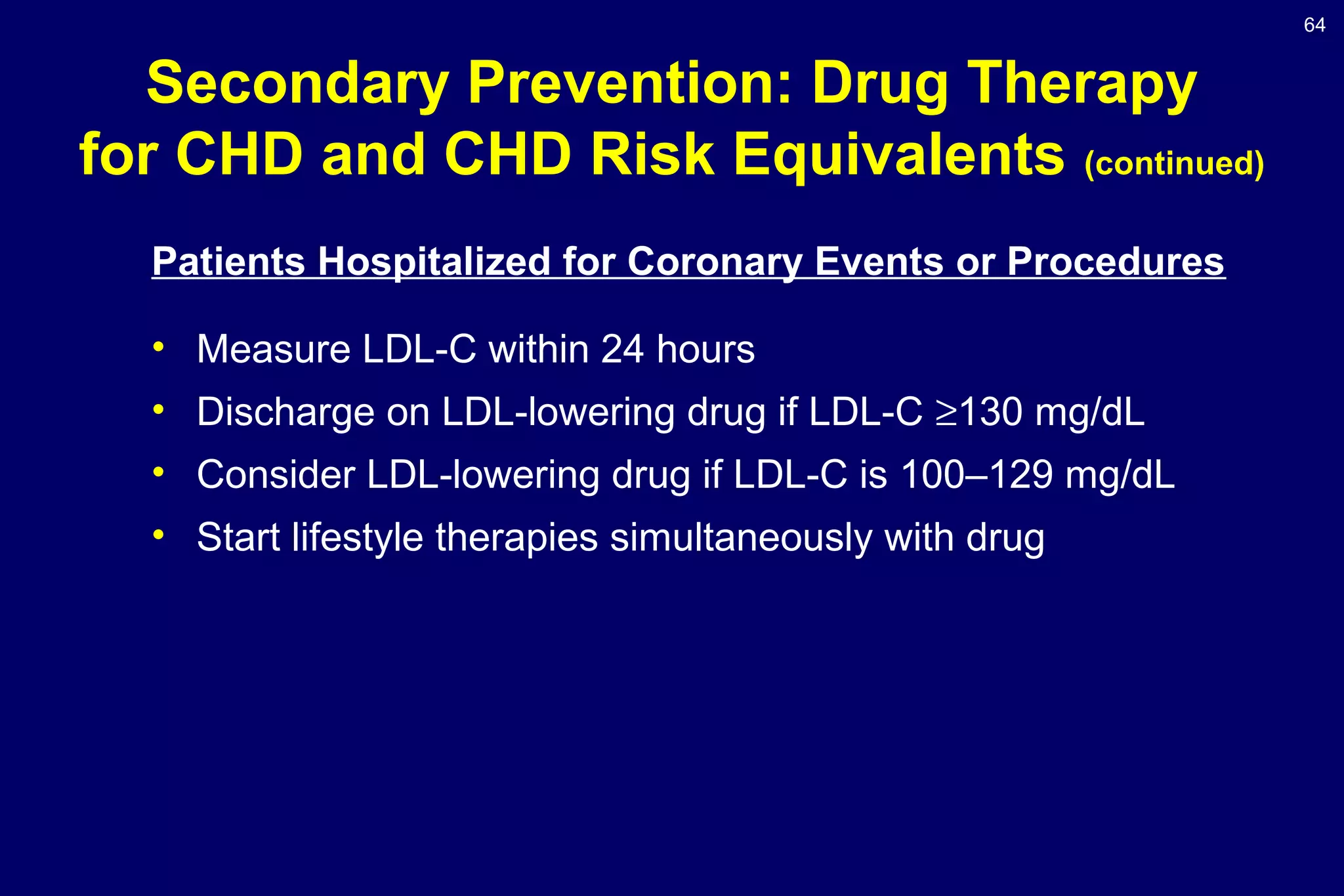 64
Patients Hospitalized for Coronary Events or Procedures
• Measure LDL-C within 24 hours
• Discharge on LDL-lowering drug if LDL-C ≥130 mg/dL
• Consider LDL-lowering drug if LDL-C is 100–129 mg/dL
• Start lifestyle therapies simultaneously with drug
Secondary Prevention: Drug Therapy
for CHD and CHD Risk Equivalents (continued)
 