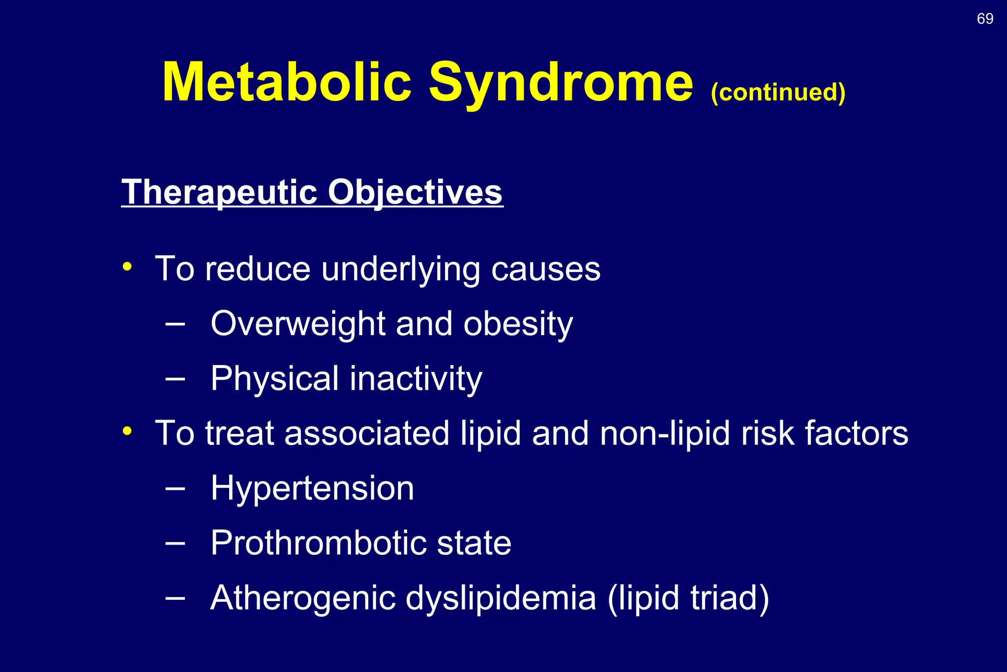 69
Metabolic Syndrome (continued)
Therapeutic Objectives
• To reduce underlying causes
– Overweight and obesity
– Physical inactivity
• To treat associated lipid and non-lipid risk factors
– Hypertension
– Prothrombotic state
– Atherogenic dyslipidemia (lipid triad)
 