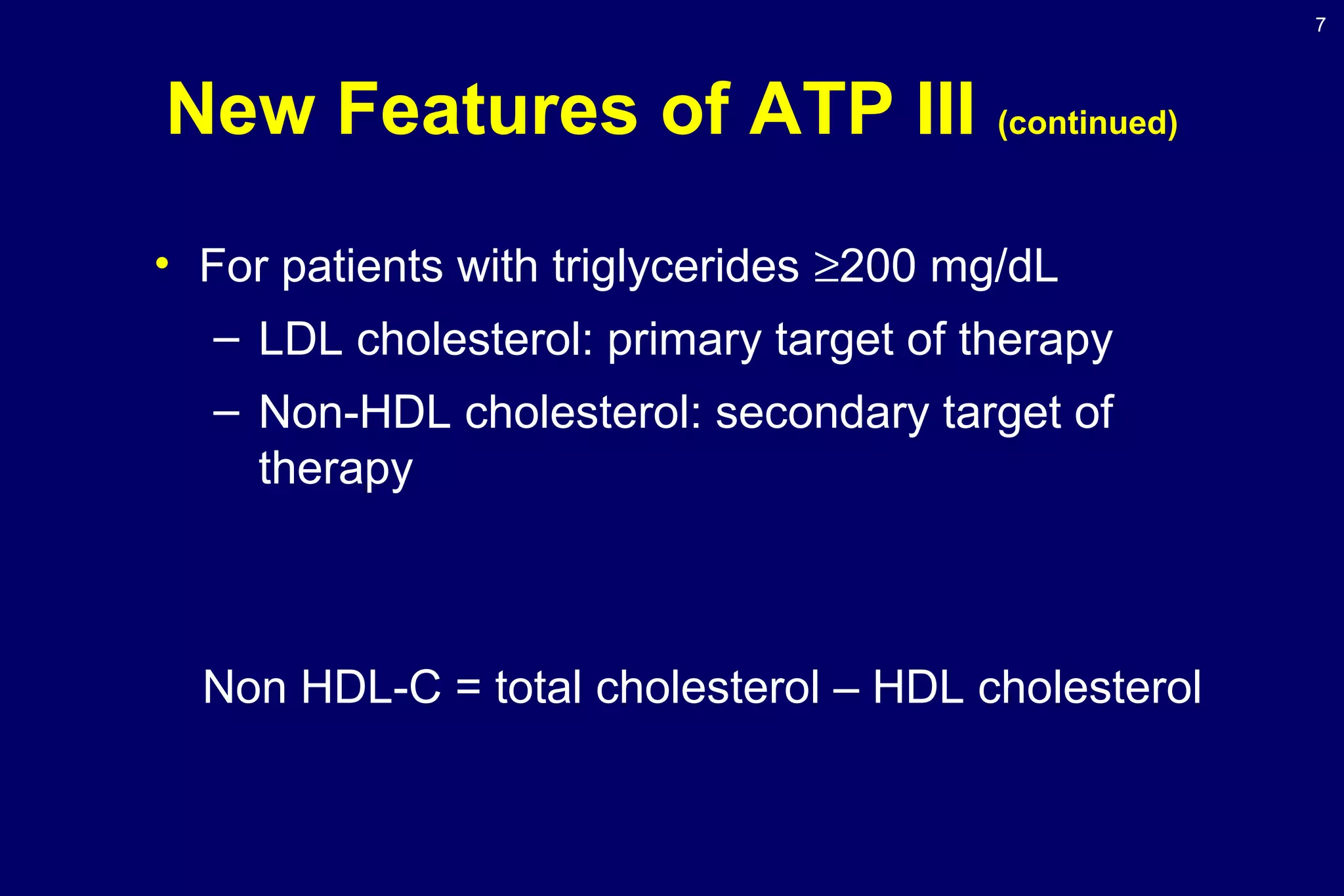 7
New Features of ATP III (continued)
• For patients with triglycerides ≥200 mg/dL
– LDL cholesterol: primary target of therapy
– Non-HDL cholesterol: secondary target of
therapy
Non HDL-C = total cholesterol – HDL cholesterol
 