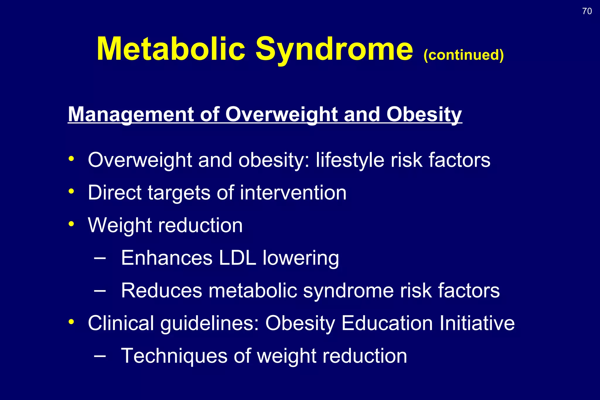 70
Metabolic Syndrome (continued)
Management of Overweight and Obesity
• Overweight and obesity: lifestyle risk factors
• Direct targets of intervention
• Weight reduction
– Enhances LDL lowering
– Reduces metabolic syndrome risk factors
• Clinical guidelines: Obesity Education Initiative
– Techniques of weight reduction
 