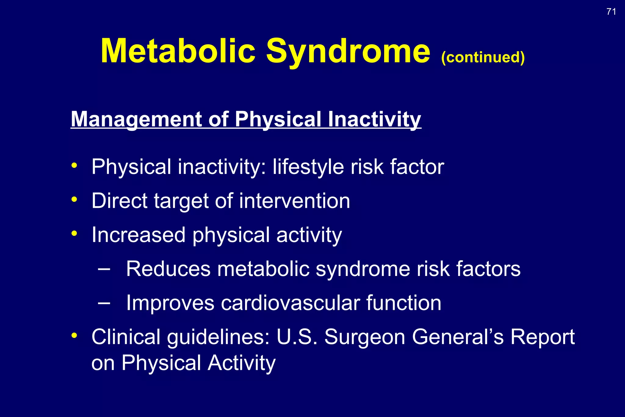 71
Metabolic Syndrome (continued)
Management of Physical Inactivity
• Physical inactivity: lifestyle risk factor
• Direct target of intervention
• Increased physical activity
– Reduces metabolic syndrome risk factors
– Improves cardiovascular function
• Clinical guidelines: U.S. Surgeon General’s Report
on Physical Activity
 