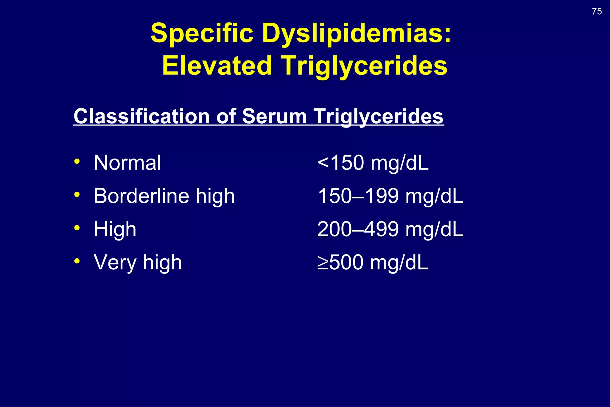 75
Specific Dyslipidemias:
Elevated Triglycerides
Classification of Serum Triglycerides
• Normal <150 mg/dL
• Borderline high 150–199 mg/dL
• High 200–499 mg/dL
• Very high ≥500 mg/dL
 