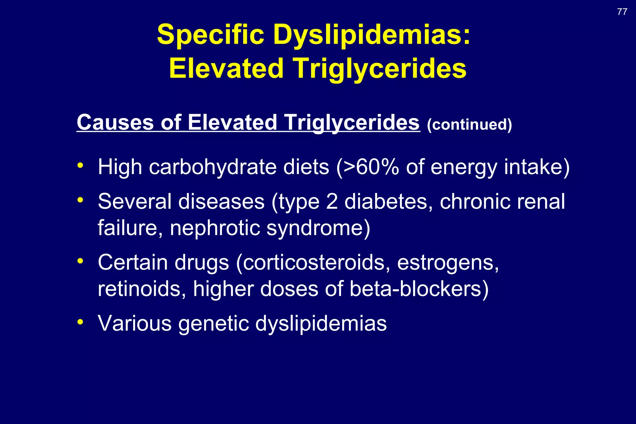 77
Specific Dyslipidemias:
Elevated Triglycerides
Causes of Elevated Triglycerides (continued)
• High carbohydrate diets (>60% of energy intake)
• Several diseases (type 2 diabetes, chronic renal
failure, nephrotic syndrome)
• Certain drugs (corticosteroids, estrogens,
retinoids, higher doses of beta-blockers)
• Various genetic dyslipidemias
 