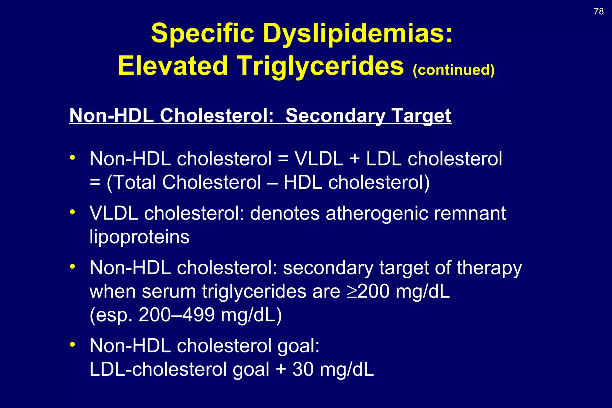 78
Specific Dyslipidemias:
Elevated Triglycerides (continued)
Non-HDL Cholesterol: Secondary Target
• Non-HDL cholesterol = VLDL + LDL cholesterol
= (Total Cholesterol – HDL cholesterol)
• VLDL cholesterol: denotes atherogenic remnant
lipoproteins
• Non-HDL cholesterol: secondary target of therapy
when serum triglycerides are ≥200 mg/dL
(esp. 200–499 mg/dL)
• Non-HDL cholesterol goal:
LDL-cholesterol goal + 30 mg/dL
 