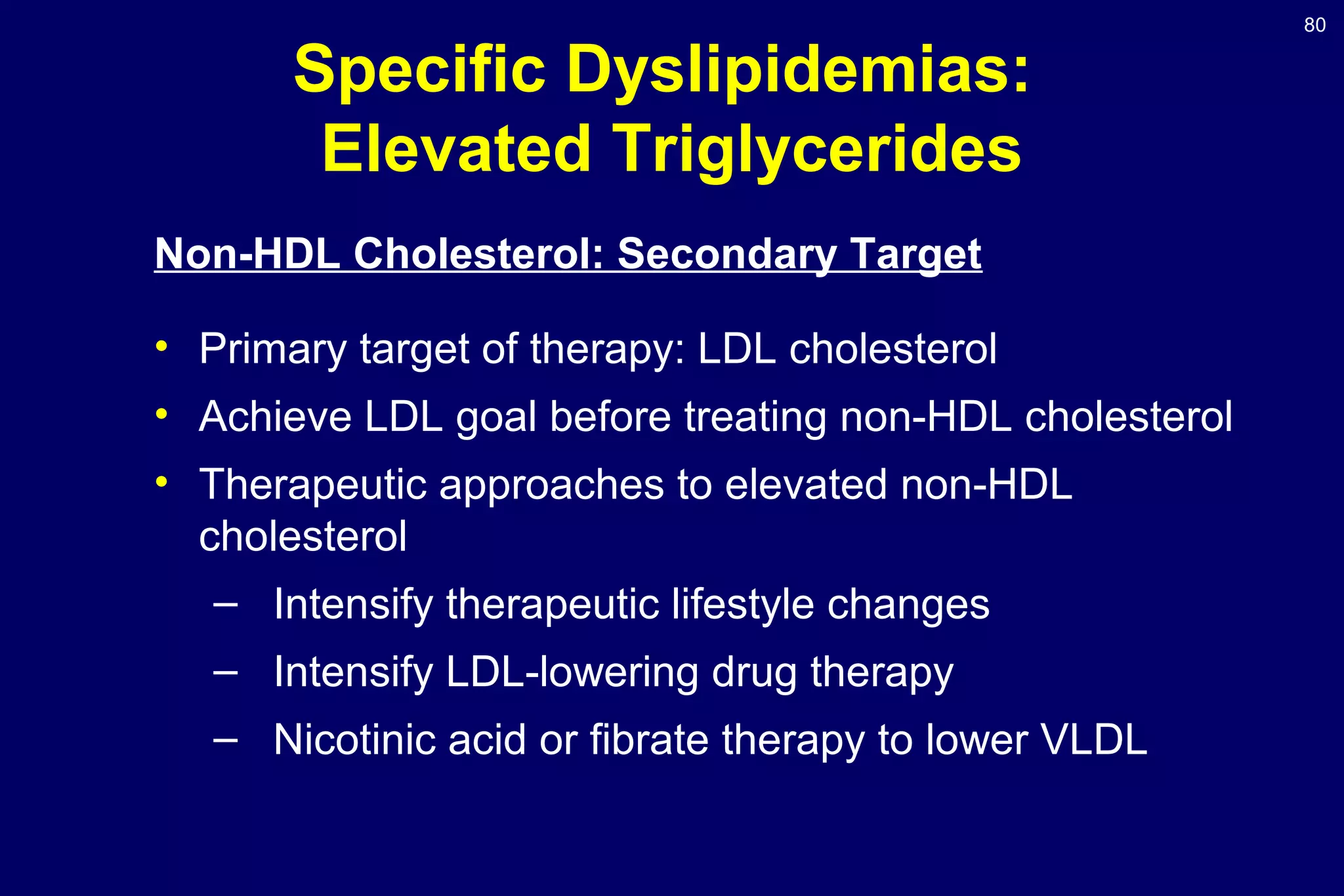 80
Specific Dyslipidemias:
Elevated Triglycerides
Non-HDL Cholesterol: Secondary Target
• Primary target of therapy: LDL cholesterol
• Achieve LDL goal before treating non-HDL cholesterol
• Therapeutic approaches to elevated non-HDL
cholesterol
– Intensify therapeutic lifestyle changes
– Intensify LDL-lowering drug therapy
– Nicotinic acid or fibrate therapy to lower VLDL
 