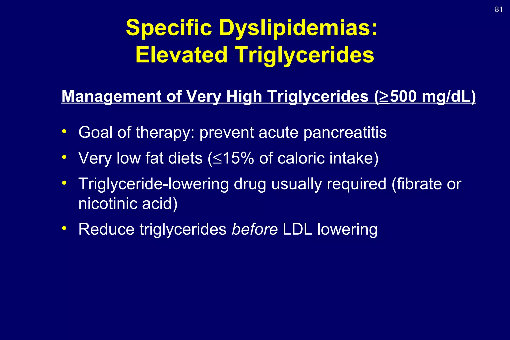 81
Specific Dyslipidemias:
Elevated Triglycerides
Management of Very High Triglycerides (≥500 mg/dL)
• Goal of therapy: prevent acute pancreatitis
• Very low fat diets (≤15% of caloric intake)
• Triglyceride-lowering drug usually required (fibrate or
nicotinic acid)
• Reduce triglycerides before LDL lowering
 