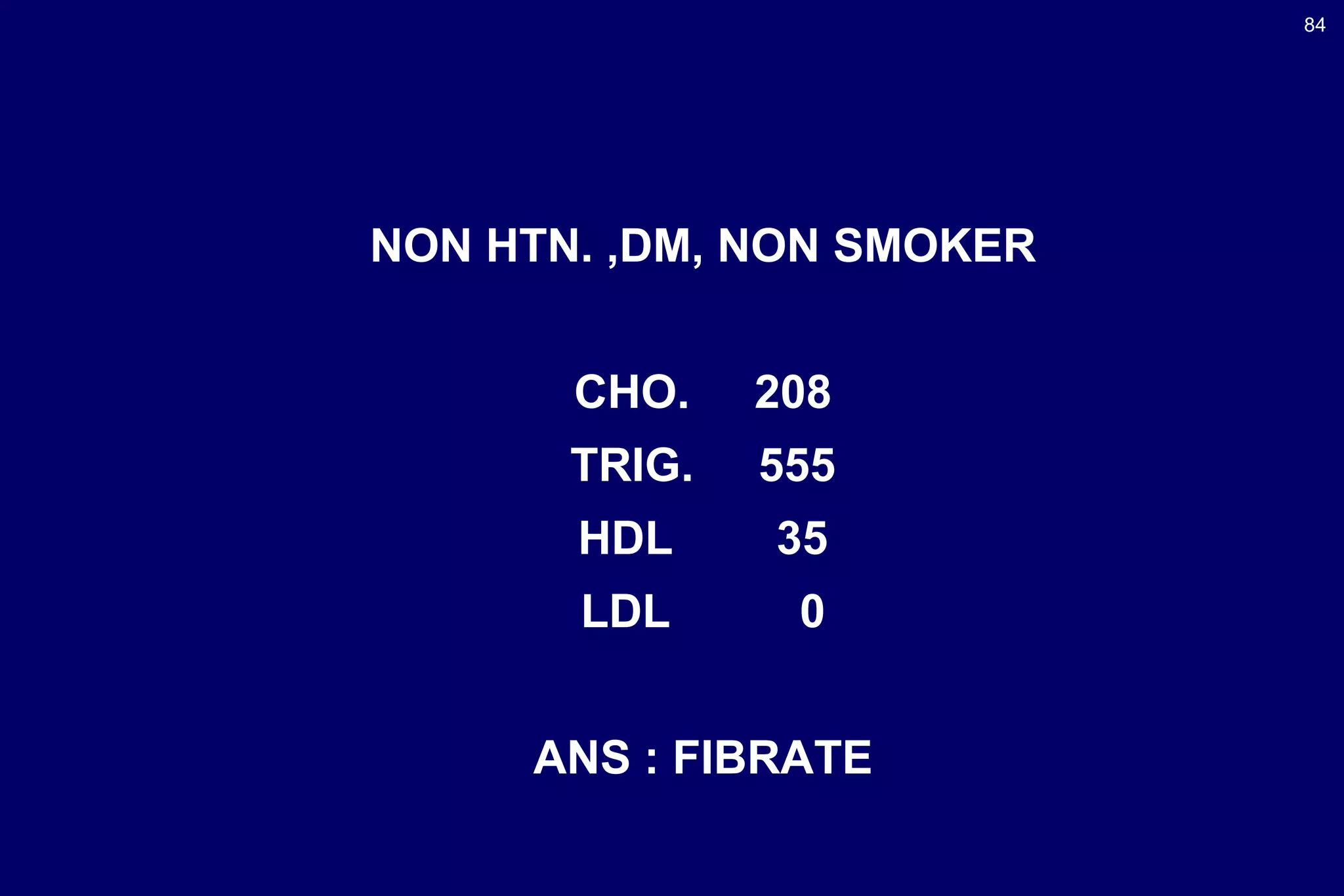 84
NON HTN. ,DM, NON SMOKER
CHO. 208
TRIG. 555
HDL 35
LDL 0
ANS : FIBRATE
 