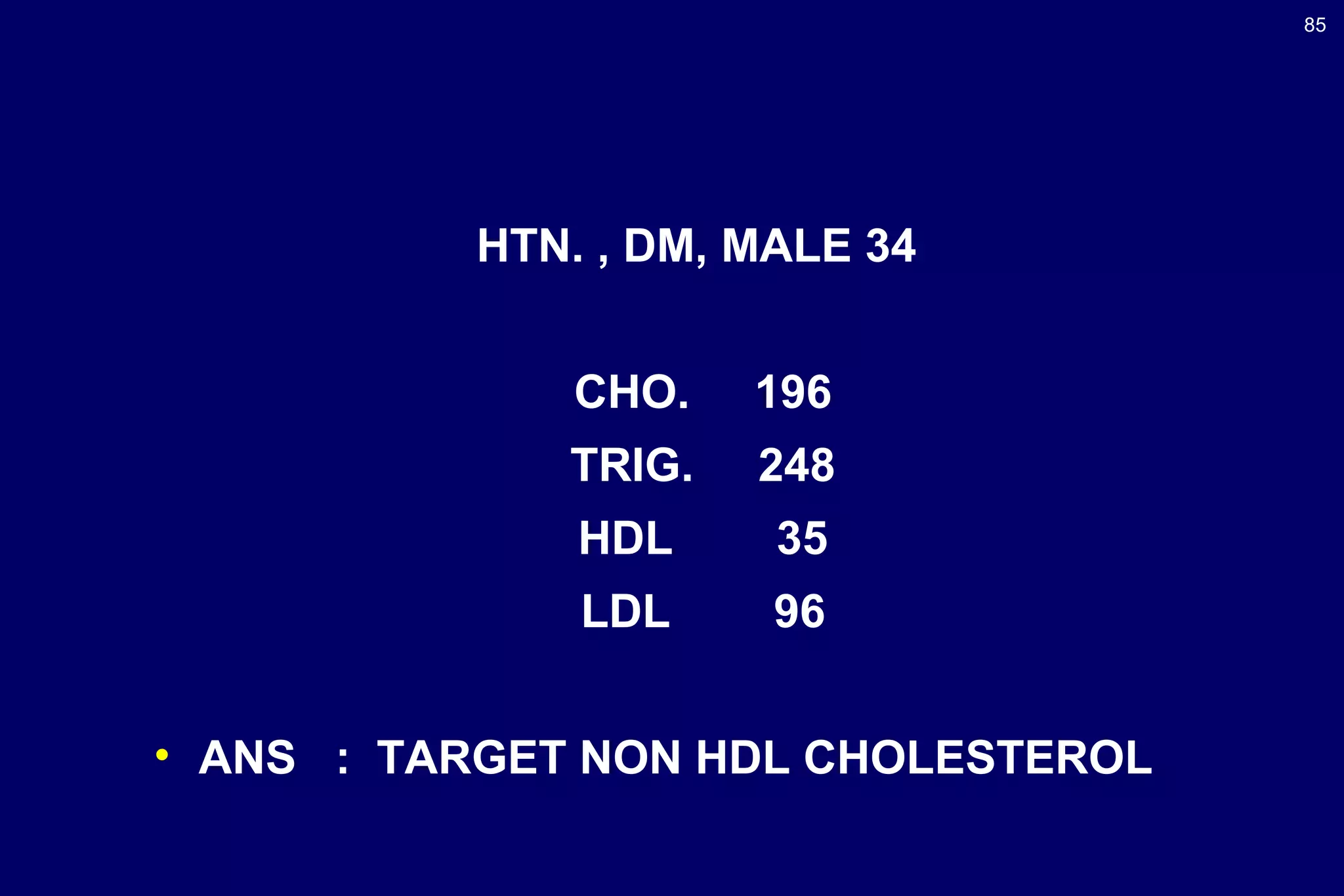 85
HTN. , DM, MALE 34
CHO. 196
TRIG. 248
HDL 35
LDL 96
• ANS : TARGET NON HDL CHOLESTEROL
 