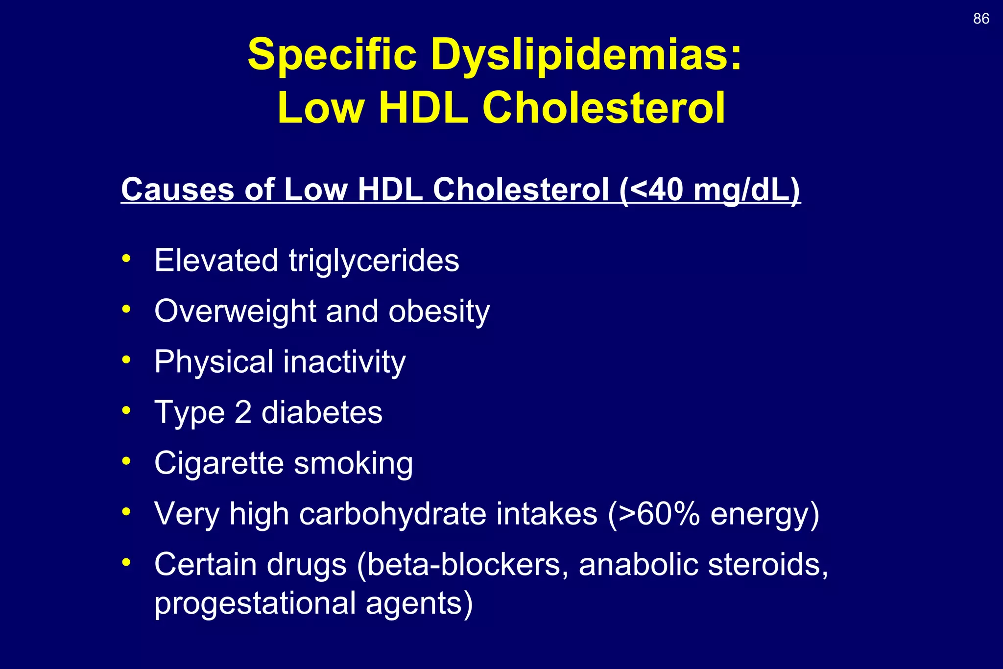 86
Specific Dyslipidemias:
Low HDL Cholesterol
Causes of Low HDL Cholesterol (<40 mg/dL)
• Elevated triglycerides
• Overweight and obesity
• Physical inactivity
• Type 2 diabetes
• Cigarette smoking
• Very high carbohydrate intakes (>60% energy)
• Certain drugs (beta-blockers, anabolic steroids,
progestational agents)
 