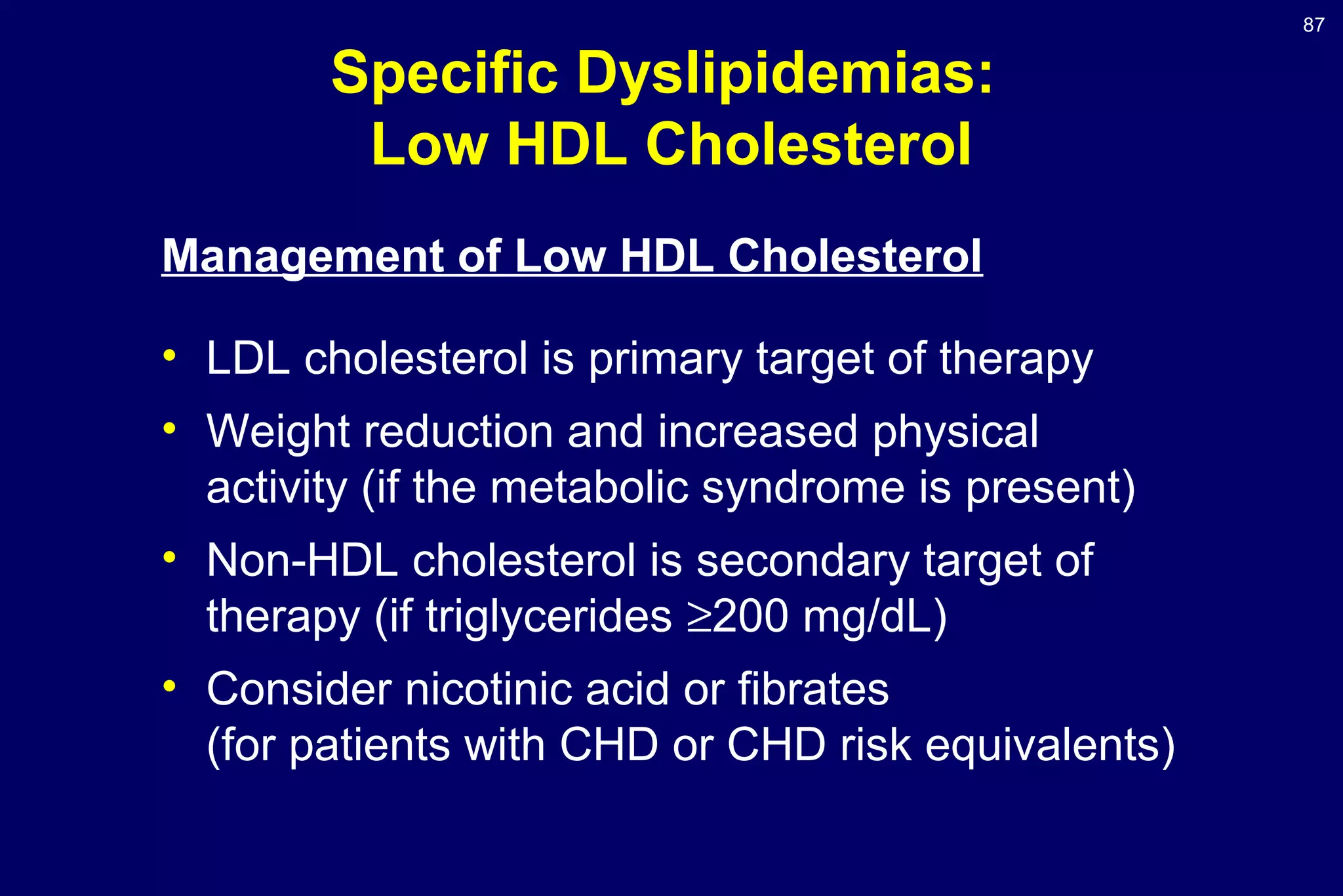 87
Specific Dyslipidemias:
Low HDL Cholesterol
Management of Low HDL Cholesterol
• LDL cholesterol is primary target of therapy
• Weight reduction and increased physical
activity (if the metabolic syndrome is present)
• Non-HDL cholesterol is secondary target of
therapy (if triglycerides ≥200 mg/dL)
• Consider nicotinic acid or fibrates
(for patients with CHD or CHD risk equivalents)
 