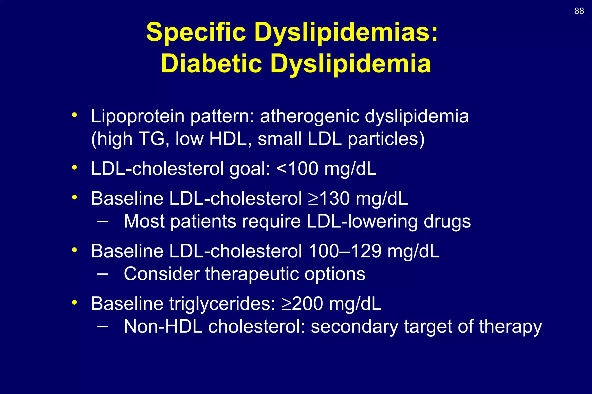 88
• Lipoprotein pattern: atherogenic dyslipidemia
(high TG, low HDL, small LDL particles)
• LDL-cholesterol goal: <100 mg/dL
• Baseline LDL-cholesterol ≥130 mg/dL
– Most patients require LDL-lowering drugs
• Baseline LDL-cholesterol 100–129 mg/dL
– Consider therapeutic options
• Baseline triglycerides: ≥200 mg/dL
– Non-HDL cholesterol: secondary target of therapy
Specific Dyslipidemias:
Diabetic Dyslipidemia
 