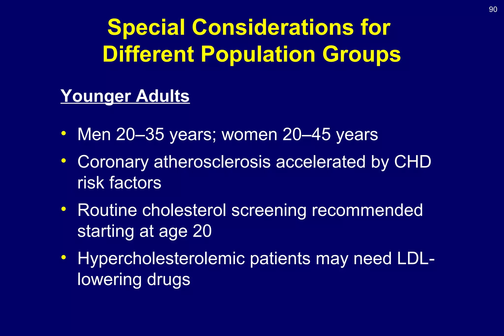 90
Special Considerations for
Different Population Groups
Younger Adults
• Men 20–35 years; women 20–45 years
• Coronary atherosclerosis accelerated by CHD
risk factors
• Routine cholesterol screening recommended
starting at age 20
• Hypercholesterolemic patients may need LDL-
lowering drugs
 