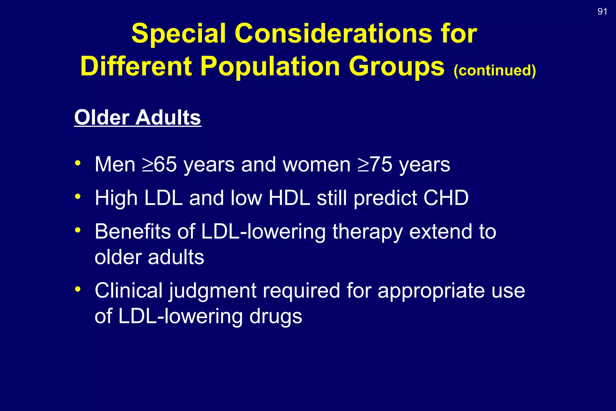 91
Special Considerations for
Different Population Groups (continued)
Older Adults
• Men ≥65 years and women ≥75 years
• High LDL and low HDL still predict CHD
• Benefits of LDL-lowering therapy extend to
older adults
• Clinical judgment required for appropriate use
of LDL-lowering drugs
 