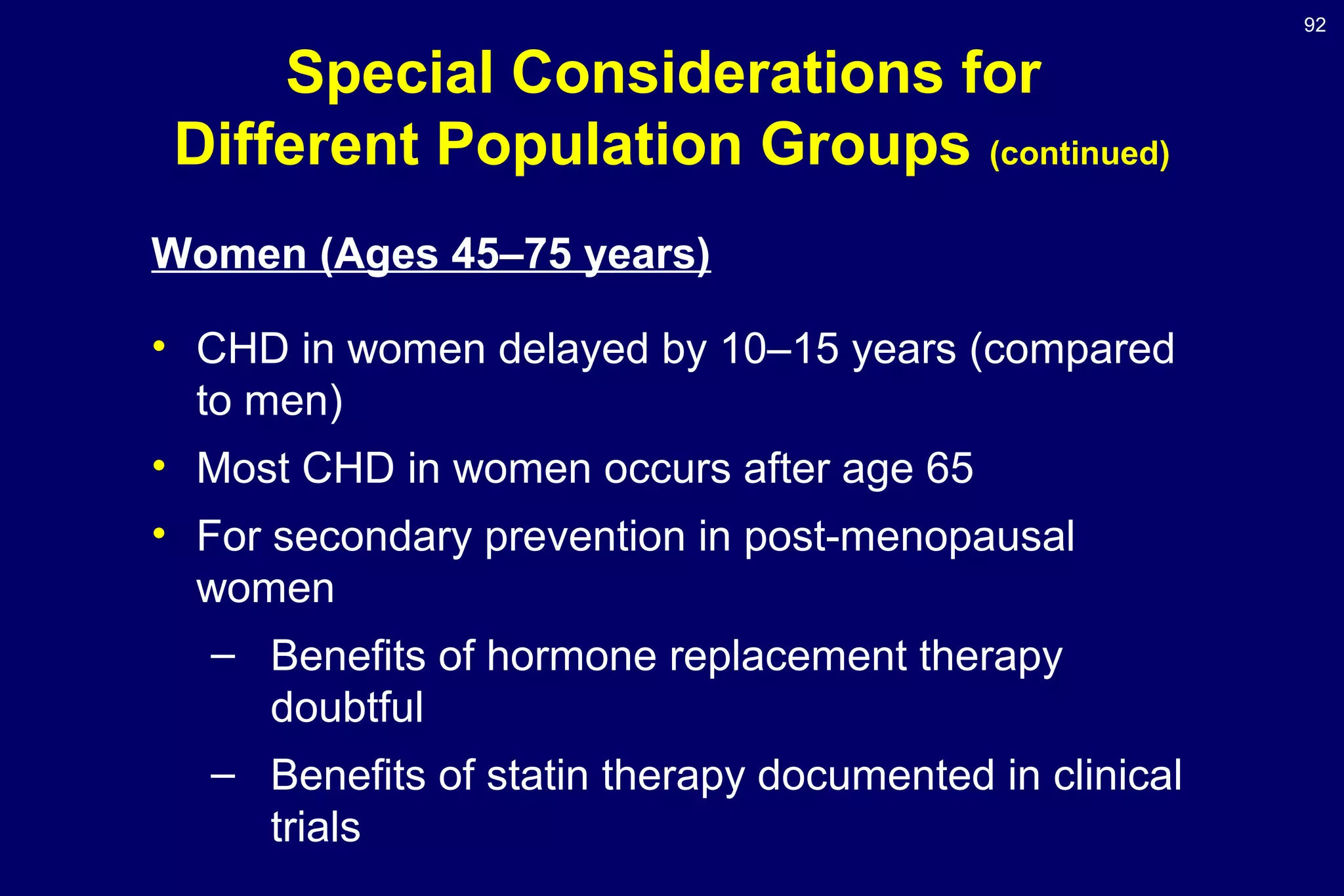 92
Special Considerations for
Different Population Groups (continued)
Women (Ages 45–75 years)
• CHD in women delayed by 10–15 years (compared
to men)
• Most CHD in women occurs after age 65
• For secondary prevention in post-menopausal
women
– Benefits of hormone replacement therapy
doubtful
– Benefits of statin therapy documented in clinical
trials
 
