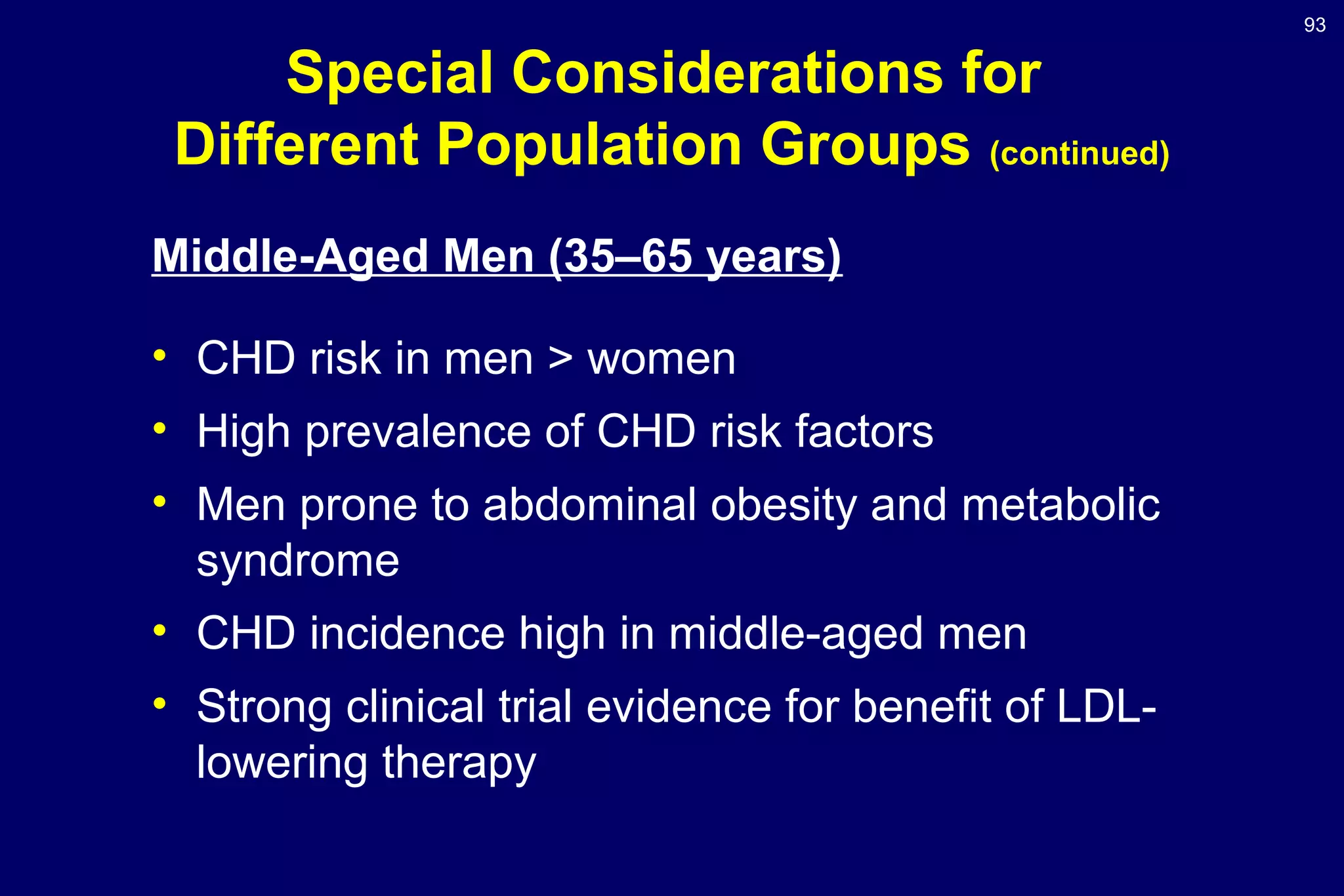 93
Special Considerations for
Different Population Groups (continued)
Middle-Aged Men (35–65 years)
• CHD risk in men > women
• High prevalence of CHD risk factors
• Men prone to abdominal obesity and metabolic
syndrome
• CHD incidence high in middle-aged men
• Strong clinical trial evidence for benefit of LDL-
lowering therapy
 