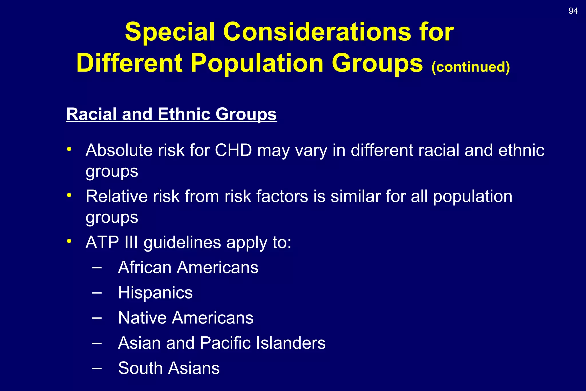 94
Special Considerations for
Different Population Groups (continued)
Racial and Ethnic Groups
• Absolute risk for CHD may vary in different racial and ethnic
groups
• Relative risk from risk factors is similar for all population
groups
• ATP III guidelines apply to:
– African Americans
– Hispanics
– Native Americans
– Asian and Pacific Islanders
– South Asians
 