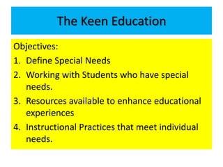 The Keen Education 
Objectives: 
1. Define Special Needs 
2. Working with Students who have special 
needs. 
3. Resources available to enhance educational 
experiences 
4. Instructional Practices that meet individual 
needs. 
 