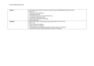 File dari Websiteedukasi.com
BAB 9 RUKHṢAH: KEMUDAHAN DARI ALLAH SWT DALAM BERIBADAH KEPADA-NYA
Ṭalab al-’Ilm
1. Memahami Makna Rukhṣah
2. Rukhṣah dalam Salat
3. Kemudahan Bagi Orang Tertentu dalam Puasa
4. Kemudahan Pembayaran Zakat
5. Kondisi yang dimudahkan dalam haji.
6. Hikmah Rukhṣah..
BAB 10 ANDALUSIA: KOTA PERADABAN ISLAM DI BARAT (756-1031 M)
Ṭalab al-’Ilm
1. Bani Umayyah di Andalusia
2. Kejayaan Islam di Andalusia
3. Perkembangan ilmu pengetahuan pada Masa Bani Umayyah di Andalusia
4. Memetik Nilai Islami dalam Sejarah Bani Umayyah di Andalusia
 