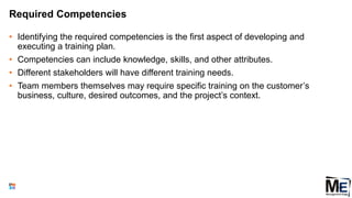 Required Competencies
• Identifying the required competencies is the first aspect of developing and
executing a training plan.
• Competencies can include knowledge, skills, and other attributes.
• Different stakeholders will have different training needs.
• Team members themselves may require specific training on the customer’s
business, culture, desired outcomes, and the project’s context.
100
 