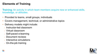 Elements of Training
101
• Provided to teams, small groups, individuals
• Covers management, technical, or administrative topics
• Delivery models might include:
• Instructor-led classroom
• Virtual classroom
• Self-paced e-learning
• Document reviews
• Interactive simulations
• On-the-job training
Training: An activity in which team members acquire new or enhanced skills,
knowledge, or attitudes.
 