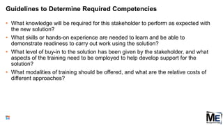 Guidelines to Determine Required Competencies
• What knowledge will be required for this stakeholder to perform as expected with
the new solution?
• What skills or hands-on experience are needed to learn and be able to
demonstrate readiness to carry out work using the solution?
• What level of buy-in to the solution has been given by the stakeholder, and what
aspects of the training need to be employed to help develop support for the
solution?
• What modalities of training should be offered, and what are the relative costs of
different approaches?
102
 