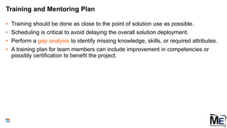 Training and Mentoring Plan
• Training should be done as close to the point of solution use as possible.
• Scheduling is critical to avoid delaying the overall solution deployment.
• Perform a gap analysis to identify missing knowledge, skills, or required attributes.
• A training plan for team members can include improvement in competencies or
possibly certification to benefit the project.
103
 