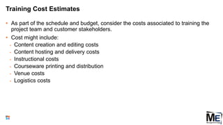 Training Cost Estimates
• As part of the schedule and budget, consider the costs associated to training the
project team and customer stakeholders.
• Cost might include:
• Content creation and editing costs
• Content hosting and delivery costs
• Instructional costs
• Courseware printing and distribution
• Venue costs
• Logistics costs
105
 