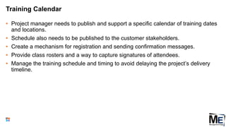 Training Calendar
• Project manager needs to publish and support a specific calendar of training dates
and locations.
• Schedule also needs to be published to the customer stakeholders.
• Create a mechanism for registration and sending confirmation messages.
• Provide class rosters and a way to capture signatures of attendees.
• Manage the training schedule and timing to avoid delaying the project’s delivery
timeline.
106
 