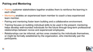 Pairing and Mentoring
• Pairing customer stakeholders together enables them to reinforce the learning in
each other.
• Mentoring enables an experienced team member to coach a less experienced
team member.
• Pairing and mentoring foster team building and a collaborative environment.
• Training focuses on building individual skills to be used in the present; mentoring
helps develop well-rounded individuals for the future through long-term professional
relationships between novice and experienced employees.
• Relationships can be informal, ad-hoc ones created by the individuals themselves,
or might be formally established by the organization, who intentionally pair the
participants.
107
 