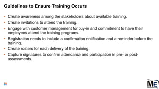 Guidelines to Ensure Training Occurs
• Create awareness among the stakeholders about available training.
• Create invitations to attend the training.
• Engage with customer management for buy-in and commitment to have their
employees attend the training programs.
• Registration needs to include a confirmation notification and a reminder before the
training.
• Create rosters for each delivery of the training.
• Capture signatures to confirm attendance and participation in pre- or post-
assessments.
109
 