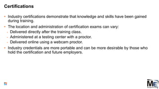 Certifications
• Industry certifications demonstrate that knowledge and skills have been gained
during training.
• The location and administration of certification exams can vary:
• Delivered directly after the training class.
• Administered at a testing center with a proctor.
• Delivered online using a webcam proctor.
• Industry credentials are more portable and can be more desirable by those who
hold the certification and future employers.
110
 