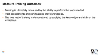 Measure Training Outcomes
• Training is ultimately measured by the ability to perform the work needed.
• Post-assessments and certifications prove knowledge.
• The true test of training is demonstrated by applying the knowledge and skills at the
workplace.
111
 