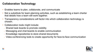 Collaboration Technology
• Enables teams to plan, collaborate, and communicate
• Not a substitute for team planning activities, such as establishing a team charter
that details how a team will work together.
• Transparency considerations will factor into which collaboration technology is
chosen.
• Collaboration tools might include:
• Shared task boards to promote visibility
• Messaging and chat boards to enable communication
• Knowledge repositories to store shared documents
• Video-conferencing tools to create opportunity for face-to-face communication
116
 