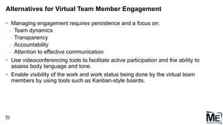 Alternatives for Virtual Team Member Engagement
• Managing engagement requires persistence and a focus on:
• Team dynamics
• Transparency
• Accountability
• Attention to effective communication
• Use videoconferencing tools to facilitate active participation and the ability to
assess body language and tone.
• Enable visibility of the work and work status being done by the virtual team
members by using tools such as Kanban-style boards.
118
 