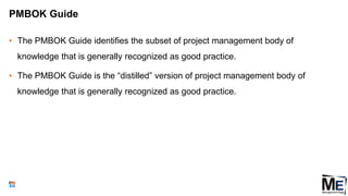 PMBOK Guide
• The PMBOK Guide identifies the subset of project management body of
knowledge that is generally recognized as good practice.
• The PMBOK Guide is the “distilled” version of project management body of
knowledge that is generally recognized as good practice.
12
 