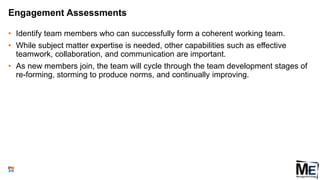 Engagement Assessments
• Identify team members who can successfully form a coherent working team.
• While subject matter expertise is needed, other capabilities such as effective
teamwork, collaboration, and communication are important.
• As new members join, the team will cycle through the team development stages of
re-forming, storming to produce norms, and continually improving.
120
 